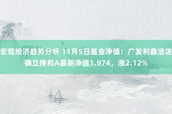 宏观经济趋势分析 11月5日基金净值：广发利鑫活泼确立搀和A最新净值1.974，涨2.12%