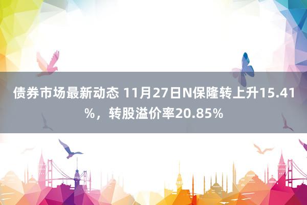 债券市场最新动态 11月27日N保隆转上升15.41%，转股溢价率20.85%