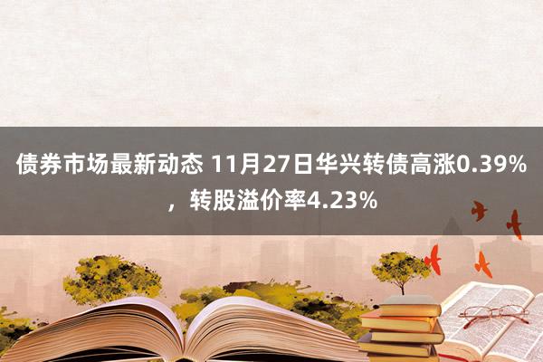 债券市场最新动态 11月27日华兴转债高涨0.39%，转股溢价率4.23%