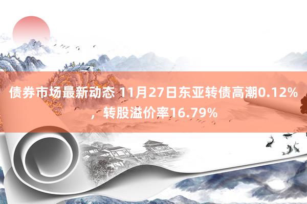 债券市场最新动态 11月27日东亚转债高潮0.12%，转股溢价率16.79%