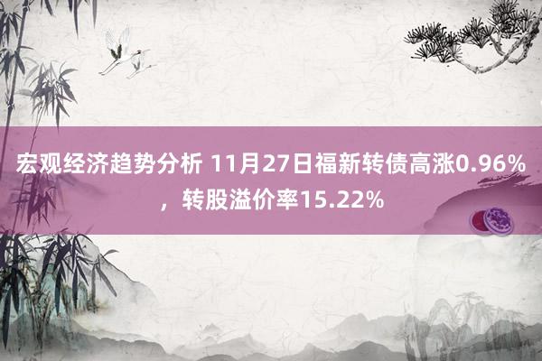 宏观经济趋势分析 11月27日福新转债高涨0.96%，转股溢价率15.22%