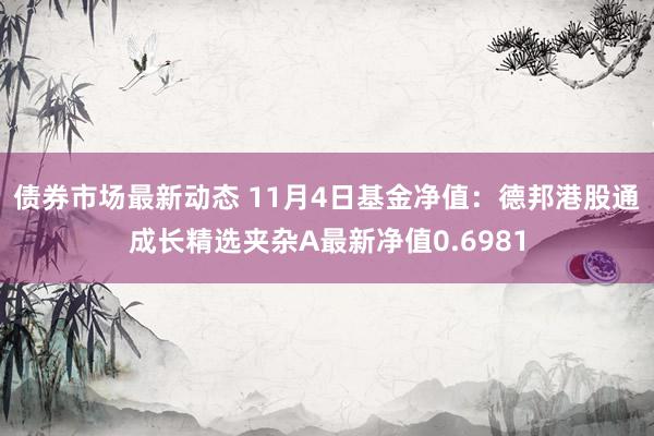 债券市场最新动态 11月4日基金净值：德邦港股通成长精选夹杂A最新净值0.6981