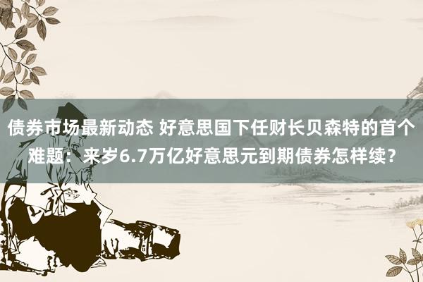 债券市场最新动态 好意思国下任财长贝森特的首个难题：来岁6.7万亿好意思元到期债券怎样续？