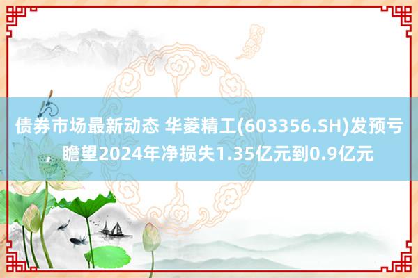 债券市场最新动态 华菱精工(603356.SH)发预亏，瞻望2024年净损失1.35亿元到0.9亿元