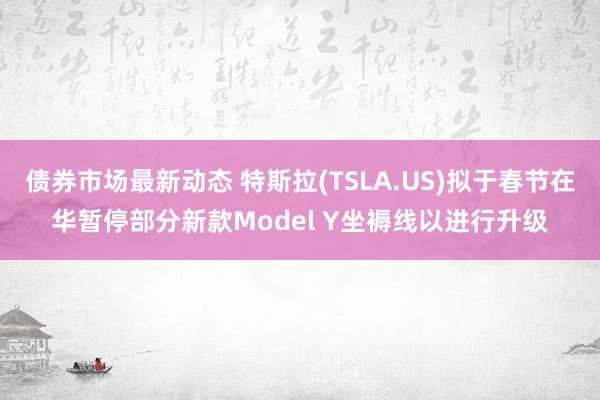 债券市场最新动态 特斯拉(TSLA.US)拟于春节在华暂停部分新款Model Y坐褥线以进行升级