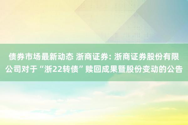 债券市场最新动态 浙商证券: 浙商证券股份有限公司对于“浙22转债”赎回成果暨股份变动的公告