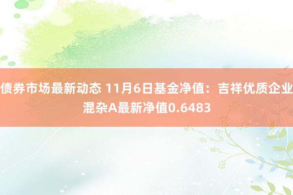 债券市场最新动态 11月6日基金净值：吉祥优质企业混杂A最新净值0.6483