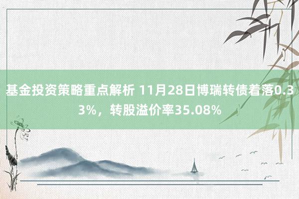 基金投资策略重点解析 11月28日博瑞转债着落0.33%，转股溢价率35.08%