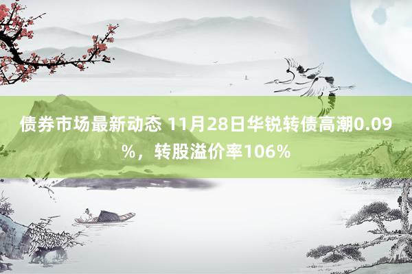 债券市场最新动态 11月28日华锐转债高潮0.09%，转股溢价率106%