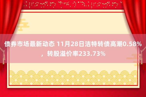 债券市场最新动态 11月28日洁特转债高潮0.58%，转股溢价率233.73%