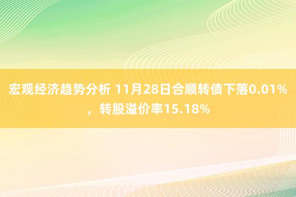 宏观经济趋势分析 11月28日合顺转债下落0.01%，转股溢价率15.18%