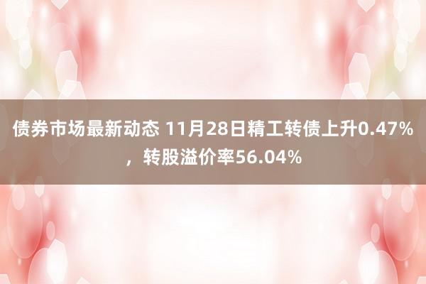 债券市场最新动态 11月28日精工转债上升0.47%，转股溢价率56.04%