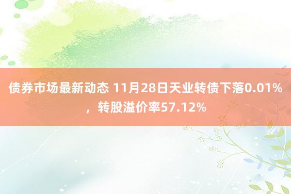 债券市场最新动态 11月28日天业转债下落0.01%，转股溢价率57.12%