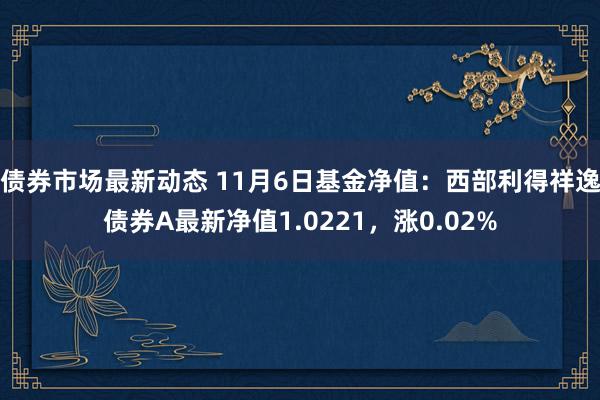 债券市场最新动态 11月6日基金净值：西部利得祥逸债券A最新净值1.0221，涨0.02%