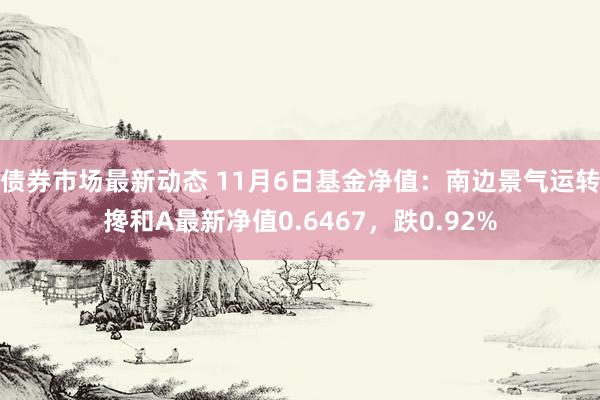 债券市场最新动态 11月6日基金净值：南边景气运转搀和A最新净值0.6467，跌0.92%