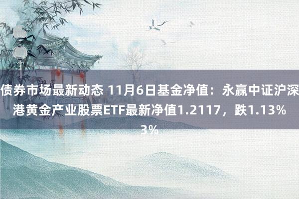 债券市场最新动态 11月6日基金净值：永赢中证沪深港黄金产业股票ETF最新净值1.2117，跌1.13%