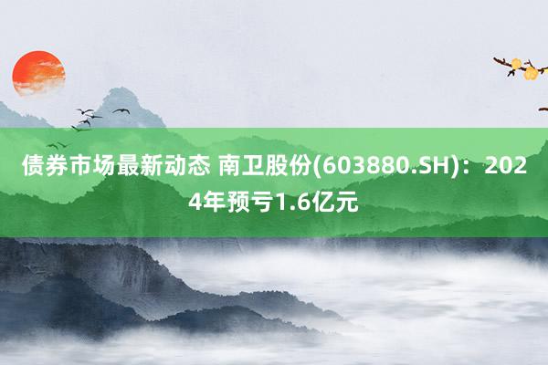 债券市场最新动态 南卫股份(603880.SH)：2024年预亏1.6亿元