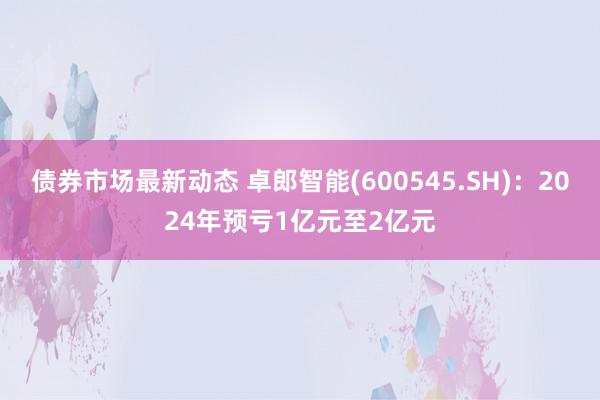 债券市场最新动态 卓郎智能(600545.SH)：2024年预亏1亿元至2亿元