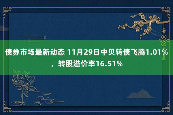 债券市场最新动态 11月29日中贝转债飞腾1.01%，转股溢价率16.51%