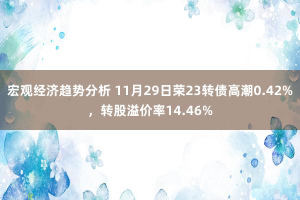 宏观经济趋势分析 11月29日荣23转债高潮0.42%，转股溢价率14.46%