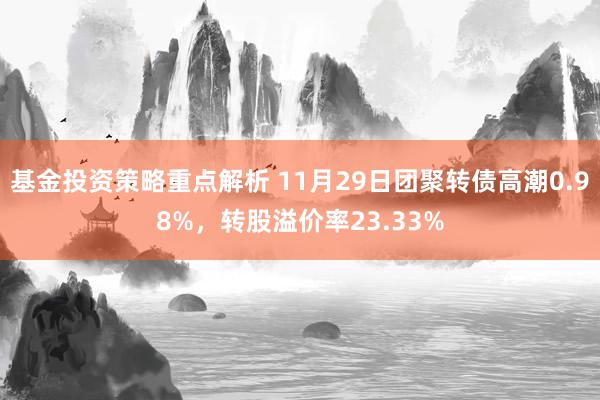 基金投资策略重点解析 11月29日团聚转债高潮0.98%，转股溢价率23.33%