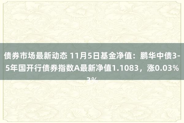 债券市场最新动态 11月5日基金净值：鹏华中债3-5年国开行债券指数A最新净值1.1083，涨0.03%