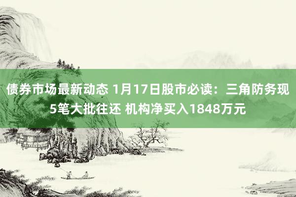 债券市场最新动态 1月17日股市必读：三角防务现5笔大批往还 机构净买入1848万元