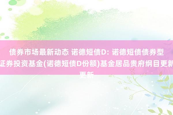 债券市场最新动态 诺德短债D: 诺德短债债券型证券投资基金(诺德短债D份额)基金居品贵府纲目更新