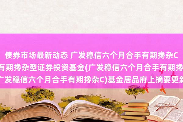 债券市场最新动态 广发稳信六个月合手有期搀杂C: 广发稳信六个月合手有期搀杂型证券投资基金(广发稳信六个月合手有期搀杂C)基金居品府上摘要更新