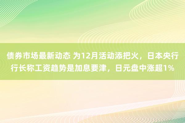 债券市场最新动态 为12月活动添把火，日本央行行长称工资趋势是加息要津，日元盘中涨超1%