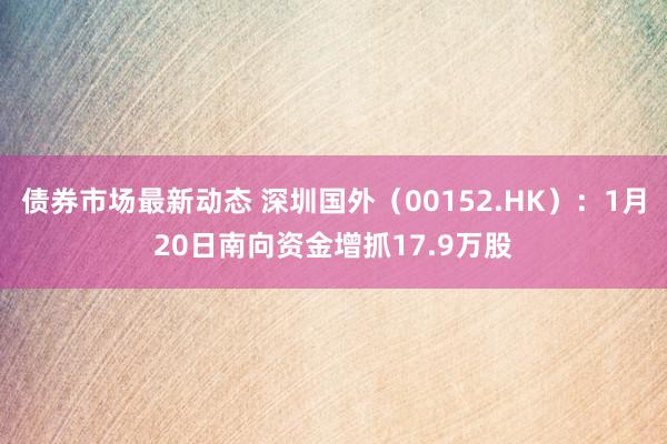 债券市场最新动态 深圳国外（00152.HK）：1月20日南向资金增抓17.9万股