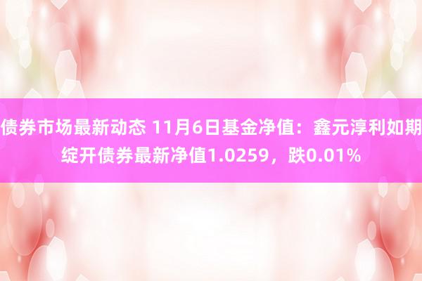 债券市场最新动态 11月6日基金净值：鑫元淳利如期绽开债券最新净值1.0259，跌0.01%