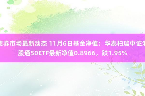 债券市场最新动态 11月6日基金净值：华泰柏瑞中证港股通50ETF最新净值0.8966，跌1.95%