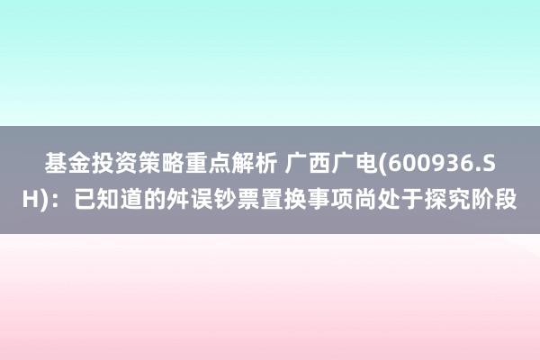 基金投资策略重点解析 广西广电(600936.SH)：已知道的舛误钞票置换事项尚处于探究阶段