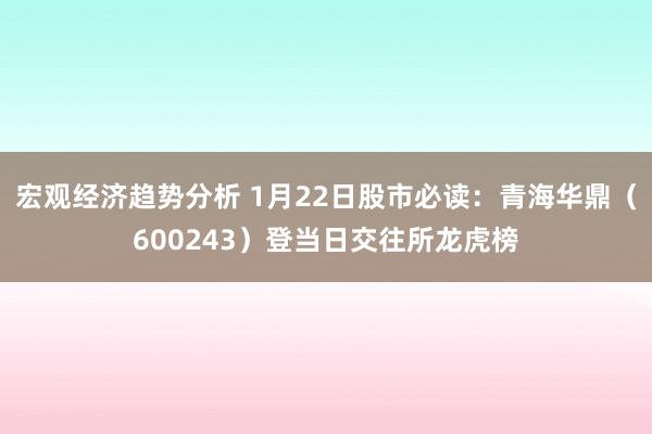 宏观经济趋势分析 1月22日股市必读：青海华鼎（600243）登当日交往所龙虎榜