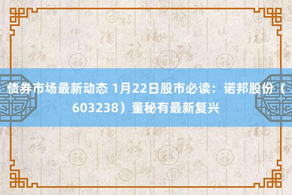 债券市场最新动态 1月22日股市必读：诺邦股份（603238）董秘有最新复兴