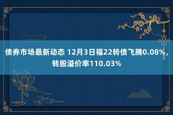 债券市场最新动态 12月3日福22转债飞腾0.08%，转股溢价率110.03%