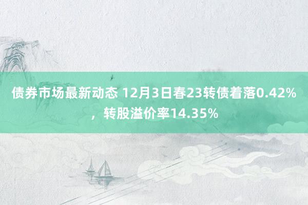 债券市场最新动态 12月3日春23转债着落0.42%，转股溢价率14.35%