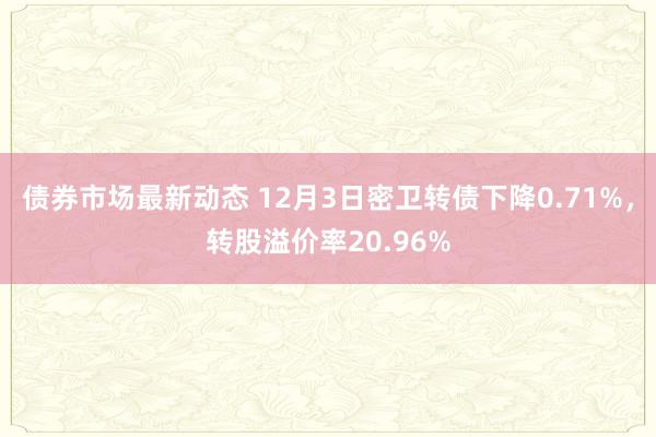 债券市场最新动态 12月3日密卫转债下降0.71%，转股溢价率20.96%