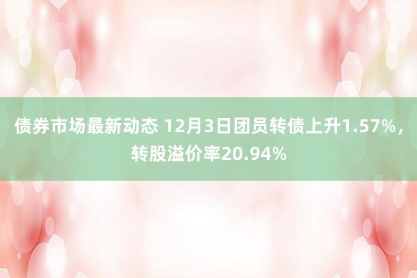 债券市场最新动态 12月3日团员转债上升1.57%，转股溢价率20.94%