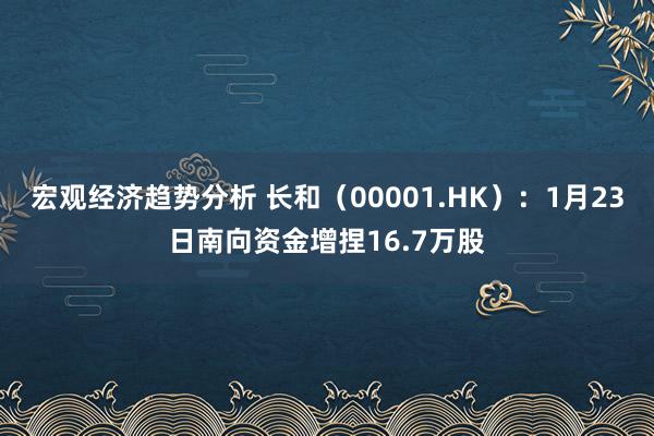 宏观经济趋势分析 长和（00001.HK）：1月23日南向资金增捏16.7万股