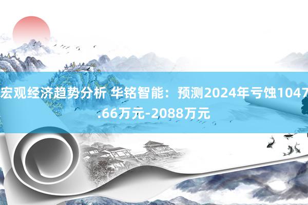 宏观经济趋势分析 华铭智能：预测2024年亏蚀1047.66万元-2088万元