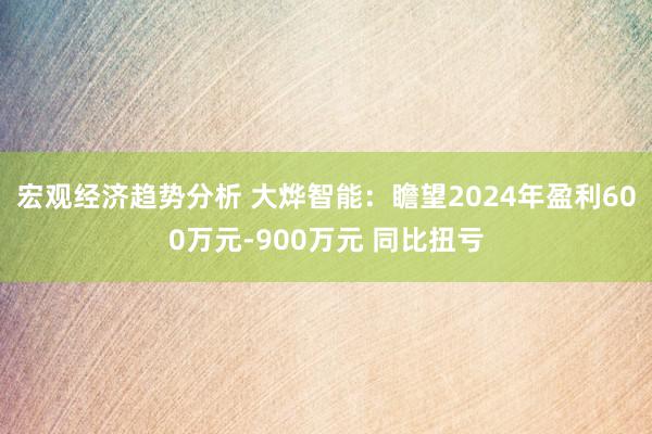 宏观经济趋势分析 大烨智能：瞻望2024年盈利600万元-900万元 同比扭亏