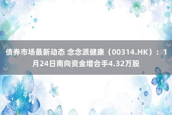 债券市场最新动态 念念派健康（00314.HK）：1月24日南向资金增合手4.32万股