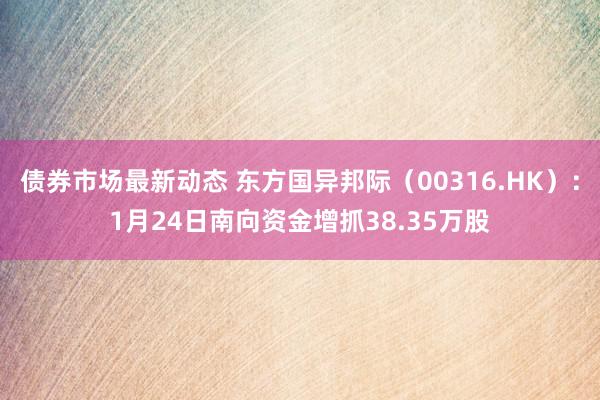 债券市场最新动态 东方国异邦际（00316.HK）：1月24日南向资金增抓38.35万股