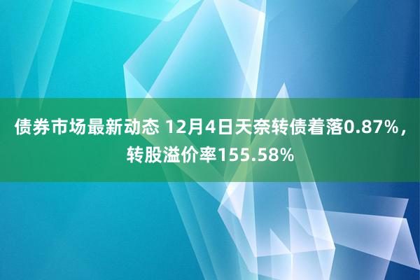 债券市场最新动态 12月4日天奈转债着落0.87%，转股溢价率155.58%