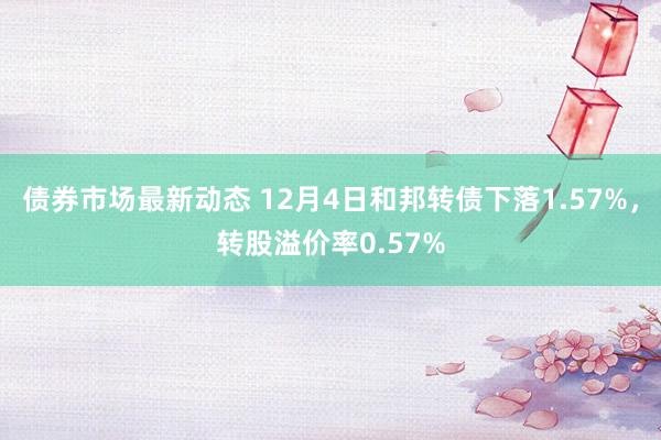 债券市场最新动态 12月4日和邦转债下落1.57%，转股溢价率0.57%