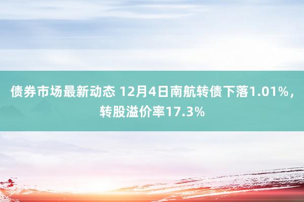 债券市场最新动态 12月4日南航转债下落1.01%，转股溢价率17.3%