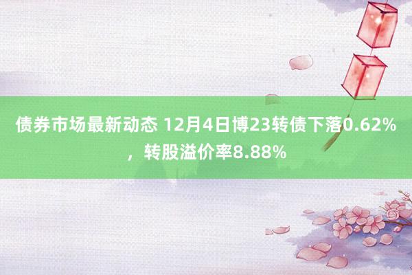 债券市场最新动态 12月4日博23转债下落0.62%，转股溢价率8.88%