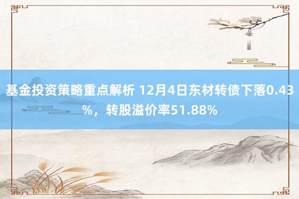 基金投资策略重点解析 12月4日东材转债下落0.43%，转股溢价率51.88%